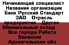 Начинающий специалист › Название организации ­ Банк Русский Стандарт, ЗАО › Отрасль предприятия ­ Другое › Минимальный оклад ­ 1 - Все города Работа » Вакансии   . Архангельская обл.,Северодвинск г.